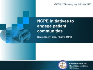 NCPE initiatives to
engage patient
communities
Claire Gorry, BSc. Pharm, MPSI
IPPOSI HTA training day, 26th
July 2016
National Centre for
Pharmacoeconomics
NCPE Ireland
 