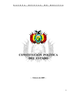 G A C E T A   O F I C I A L     D E   B O L I V I A




     CONSTITUCIÓN POLÍTICA
          DEL ESTADO




                - Febrero de 2009 -




                                                      1
 
