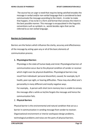 NEHRU COLLEGE OF PHARMACY BP105T COMMUNICATION SKILLS
©MCA@NCERC Page 10
The source has an urge–a need that requires being satisfied encodes the
message in verbal and/or non-verbal language that is considered to best
communicate the message according to the intent.. In order to make
that happen, it has to be in a form and format that conveys the intent in
the best possible manner. This message is encapsulated in the linguistic
conventions such as symbols i.e., words besides signs that can be
referred to as non-verbal language.
Barriers to Communication
Barriers are the factors which influence the clarity, accuracy and effectiveness
of the message by acting upon any or all of the basic elements of
communication process.
1. Physiological Barriers
Physiology is the state of human body and mind. Physiological barriers of
communication occur due to the physical condition of sender or receiver
which might even be physical disabilities. Physiological barriers may
result from individuals' personal discomfort, caused, for example, by ill
health, poor eye sight, or hearing difficulties. These may also affect one’s
personality in many different and mostly negative ways.
For example, A person with short term memory loss is unable to convey
the message after a while as he/she forgets the message and hence the
communication fails.
2. Physical Barriers
Physical barrier is the environmental and natural condition that act as a
barrier in communication in sending message from sender to receiver.
Organizational environment or interior workspace design problems,
technological problems and noise are the parts of physical barriers.
 