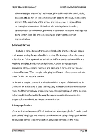 NEHRU COLLEGE OF PHARMACY BP105T COMMUNICATION SKILLS
©MCA@NCERC Page 11
When messages are sent by the sender, physical barriers like doors, walls,
distance, etc. do not let the communication become effective. The barriers
are less if the proximity of the sender and the receiver is high and less
technologies are required. Disturbance in hearing due to thunders,
telephone call disconnection, problems in television reception, message not
being sent in chat, etc. are some examples of physical barriers of
communication.
3. Cultural Barriers
Culture is handed down from one generation to another. It gives people
their way of seeing the world and interpreting life. A single culture has many
sub-cultures. Culture prescribes behaviour. Different cultures have different
meaning of words, behaviours and gestures. Culture also gives rise to
prejudices, ethnocentrism, manners and opinions. It forms the way people
think and behave. When people belonging to different cultures communicate,
these factors can become barriers.
In America, people communicate freely and that is a part of their culture. In
Germany, an Indian who is used to being very indirect with his communication
might find their direct way of speaking rude. Being direct is part of the German
culture and it is reflected in the way they communicate. Communication
shapes culture and culture shapes communication.
4. Language Barriers
Communication becomes difficult in situations where people don't understand
each others' language. The inability to communicate using a language is known
as language barrier to communication. Language barriers are the most
 