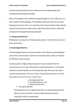 NEHRU COLLEGE OF PHARMACY BP105T COMMUNICATION SKILLS
©MCA@NCERC Page 12
common communication barriers which cause misunderstandings and
misinterpretations between people.
Most of the people in the world do not speak English or, even if they use, it is
their second or third language. If the speaker and receiver do not use same
language and words, there is no meaning to the communication. Not using the
words that other person understands makes the communication ineffective
and prevents message from being conveyed.
5. Interpersonal Barriers
Withdrawal is an absence of interpersonal contact. It is both refusals to be in
touch with others.
6. Psychological Barriers
The psychological barrier of communication is the influence of psychological
state of the communicators (sender and receiver) which creates an obstacle
for effective communication.
Communication is highly influenced by the mental condition that the
communicators are in and is disturbed by mental disturbance. If the people
involved in communication are not emotionally well, they won’t be able to
communicate properly. There are 3 types of psychological barriers would be
discussed as they are the most common ones.
a. Perceptual barriers
b. Emotional Barriers, and
c. Experiential barriers.
 Perceptual barriers
Perceptual barriers can significantly alter our understanding and thus
affect our communication. They are deep rooted and work in
conjunction with our experiences.
 