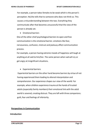 NEHRU COLLEGE OF PHARMACY BP105T COMMUNICATION SKILLS
©MCA@NCERC Page 13
For example, a person takes females to be weak which is the person’s
perception. He/she tells that to someone who does not think so. This
causes a misunderstanding between the two. Everything they
communicate after that becomes unsuccessful that the view of the
person is already set.
 Emotional barriers
One of the other chief psychological barriers to open and free
communication is the emotional barrier. emotions like fear,
nervousness, confusion, mistrust and jealousy affect communication
process.
For example, a person having extreme moods of happiness will laugh at
anything at all said to him/her. The same person when sad will cry or
get angry at insignificant situations.
 Experiential barriers
Experiential barriers on the other hand become barriers by virtue of not
having experienced them leading to altered interpretation and
comprehension. Our experience shapes our view of the world. For
example, when children experience trauma at the hands of trusted
adults (especially family members) their emotional link with the adult
world is severed, creating distrust. They are left with three companions:
guilt, fear and feelings of inferiority.
Perspectives in Communication
Introduction
 