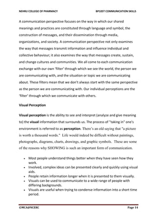 NEHRU COLLEGE OF PHARMACY BP105T COMMUNICATION SKILLS
©MCA@NCERC Page 14
A communication perspective focuses on the way in which our shared
meanings and practices are constituted through language and symbol, the
construction of messages, and their dissemination through media,
organizations, and society. A communication perspective not only examines
the way that messages transmit information and influence individual and
collective behaviour; it also examines the way that messages create, sustain,
and change cultures and communities. We all come to each communication
exchange with our own ‘filter’ through which we see the world, the person we
are communicating with, and the situation or topic we are communicating
about. These filters mean that we don’t always start with the same perspective
as the person we are communicating with. Our individual perceptions are the
‘filter’ through which we communicate with others.
Visual Perception
Visual perception is the ability to see and interpret (analyze and give meaning
to) the visual information that surrounds us. The process of "taking in" one's
environment is referred to as perception. There’s an old saying that "a picture
is worth a thousand words." Life would indeed be difficult without paintings,
photographs, diagrams, charts, drawings, and graphic symbols. These are some
of the reasons why SHOWING is such an important form of communication.
 Most people understand things better when they have seen how they
work.
 Involved, complex ideas can be presented clearly and quickly using visual
aids.
 People retain information longer when it is presented to them visually.
 Visuals can be used to communicate to a wide range of people with
differing backgrounds.
 Visuals are useful when trying to condense information into a short time
period.
 