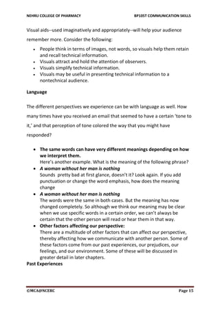 NEHRU COLLEGE OF PHARMACY BP105T COMMUNICATION SKILLS
©MCA@NCERC Page 15
Visual aids--used imaginatively and appropriately--will help your audience
remember more. Consider the following:
 People think in terms of images, not words, so visuals help them retain
and recall technical information.
 Visuals attract and hold the attention of observers.
 Visuals simplify technical information.
 Visuals may be useful in presenting technical information to a
nontechnical audience.
Language
The different perspectives we experience can be with language as well. How
many times have you received an email that seemed to have a certain ‘tone to
it,’ and that perception of tone colored the way that you might have
responded?
 The same words can have very different meanings depending on how
we interpret them.
Here’s another example. What is the meaning of the following phrase?
 A woman without her man is nothing
Sounds pretty bad at first glance, doesn’t it? Look again. If you add
punctuation or change the word emphasis, how does the meaning
change
 A woman without her man is nothing
The words were the same in both cases. But the meaning has now
changed completely. So although we think our meaning may be clear
when we use specific words in a certain order, we can’t always be
certain that the other person will read or hear them in that way.
 Other factors affecting our perspective:
There are a multitude of other factors that can affect our perspective,
thereby affecting how we communicate with another person. Some of
these factors come from our past experiences, our prejudices, our
feelings, and our environment. Some of these will be discussed in
greater detail in later chapters.
Past Experiences
 
