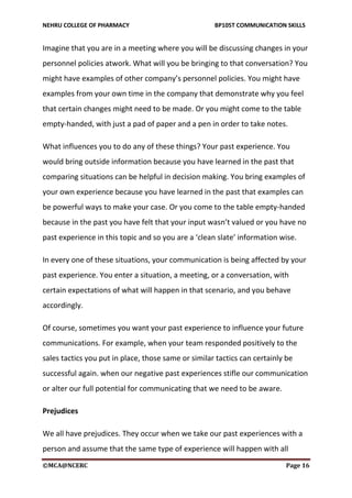 NEHRU COLLEGE OF PHARMACY BP105T COMMUNICATION SKILLS
©MCA@NCERC Page 16
Imagine that you are in a meeting where you will be discussing changes in your
personnel policies atwork. What will you be bringing to that conversation? You
might have examples of other company’s personnel policies. You might have
examples from your own time in the company that demonstrate why you feel
that certain changes might need to be made. Or you might come to the table
empty-handed, with just a pad of paper and a pen in order to take notes.
What influences you to do any of these things? Your past experience. You
would bring outside information because you have learned in the past that
comparing situations can be helpful in decision making. You bring examples of
your own experience because you have learned in the past that examples can
be powerful ways to make your case. Or you come to the table empty-handed
because in the past you have felt that your input wasn’t valued or you have no
past experience in this topic and so you are a ‘clean slate’ information wise.
In every one of these situations, your communication is being affected by your
past experience. You enter a situation, a meeting, or a conversation, with
certain expectations of what will happen in that scenario, and you behave
accordingly.
Of course, sometimes you want your past experience to influence your future
communications. For example, when your team responded positively to the
sales tactics you put in place, those same or similar tactics can certainly be
successful again. when our negative past experiences stifle our communication
or alter our full potential for communicating that we need to be aware.
Prejudices
We all have prejudices. They occur when we take our past experiences with a
person and assume that the same type of experience will happen with all
 