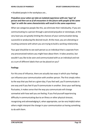 NEHRU COLLEGE OF PHARMACY BP105T COMMUNICATION SKILLS
©MCA@NCERC Page 18
• Disabled people in the workplace are…
Prejudices occur when we take an isolated experience with one ‘type’ of
person and then act as if all encounters in the future with people of the same
‘type’ or with the same characteristics will result in the same experience
When we categorize people like this, we eliminate their individuality. If you are
communicating to a person through a perceived prejudice or stereotype, at the
very least you are greatly limiting the chances of your communication being
successful or producing the desired result. At the most, you are alienating or
insulting someone with whom you are trying to build a working relationship.
Your goal should be to see each person as an individual that is separate from
any preconceived notions you might have about them. It takes practice, but
wouldn’t you like to be seen and communicated with as an individual and not
as a sum of different labels that can be placed on you?
Feelings
For this area of influence, there are actually two ways in which your feelings
can influence your communication with another person. The first simply refers
to the way that you feel on a given day; if you feel well, you’ll communicate in
one way and if you feel ill you’ll communicate in another. Since your well being
fluctuates, it makes sense that the way you communicate will change
somewhat with how well you are feeling. If you find yourself experiencing
difficulty in communicating due to an illness or other physical stressor,
recognizing and acknowledging it, when appropriate, can be very helpful when
others might interpret the change in your communication as having something
to do with them.
 
