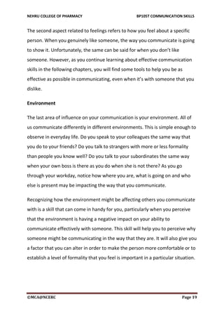 NEHRU COLLEGE OF PHARMACY BP105T COMMUNICATION SKILLS
©MCA@NCERC Page 19
The second aspect related to feelings refers to how you feel about a specific
person. When you genuinely like someone, the way you communicate is going
to show it. Unfortunately, the same can be said for when you don’t like
someone. However, as you continue learning about effective communication
skills in the following chapters, you will find some tools to help you be as
effective as possible in communicating, even when it’s with someone that you
dislike.
Environment
The last area of influence on your communication is your environment. All of
us communicate differently in different environments. This is simple enough to
observe in everyday life. Do you speak to your colleagues the same way that
you do to your friends? Do you talk to strangers with more or less formality
than people you know well? Do you talk to your subordinates the same way
when your own boss is there as you do when she is not there? As you go
through your workday, notice how where you are, what is going on and who
else is present may be impacting the way that you communicate.
Recognizing how the environment might be affecting others you communicate
with is a skill that can come in handy for you, particularly when you perceive
that the environment is having a negative impact on your ability to
communicate effectively with someone. This skill will help you to perceive why
someone might be communicating in the way that they are. It will also give you
a factor that you can alter in order to make the person more comfortable or to
establish a level of formality that you feel is important in a particular situation.
 
