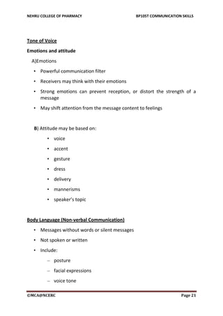 NEHRU COLLEGE OF PHARMACY BP105T COMMUNICATION SKILLS
©MCA@NCERC Page 21
Tone of Voice
Emotions and attitude
A)Emotions
• Powerful communication filter
• Receivers may think with their emotions
• Strong emotions can prevent reception, or distort the strength of a
message
• May shift attention from the message content to feelings
B) Attitude may be based on:
• voice
• accent
• gesture
• dress
• delivery
• mannerisms
• speaker’s topic
Body Language (Non-verbal Communication)
• Messages without words or silent messages
• Not spoken or written
• Include:
– posture
– facial expressions
– voice tone
 