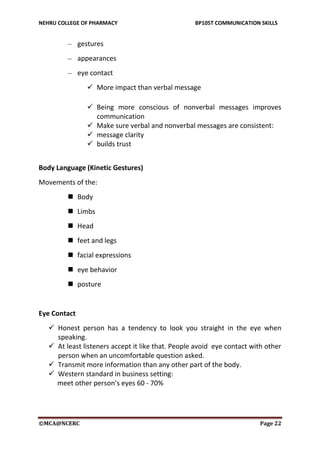 NEHRU COLLEGE OF PHARMACY BP105T COMMUNICATION SKILLS
©MCA@NCERC Page 22
– gestures
– appearances
– eye contact
 More impact than verbal message
 Being more conscious of nonverbal messages improves
communication
 Make sure verbal and nonverbal messages are consistent:
 message clarity
 builds trust
Body Language (Kinetic Gestures)
Movements of the:
 Body
 Limbs
 Head
 feet and legs
 facial expressions
 eye behavior
 posture
Eye Contact
 Honest person has a tendency to look you straight in the eye when
speaking.
 At least listeners accept it like that. People avoid eye contact with other
person when an uncomfortable question asked.
 Transmit more information than any other part of the body.
 Western standard in business setting:
meet other person’s eyes 60 - 70%
 
