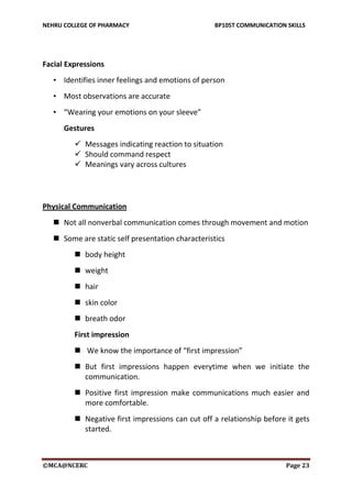 NEHRU COLLEGE OF PHARMACY BP105T COMMUNICATION SKILLS
©MCA@NCERC Page 23
Facial Expressions
• Identifies inner feelings and emotions of person
• Most observations are accurate
• “Wearing your emotions on your sleeve”
Gestures
 Messages indicating reaction to situation
 Should command respect
 Meanings vary across cultures
Physical Communication
 Not all nonverbal communication comes through movement and motion
 Some are static self presentation characteristics
 body height
 weight
 hair
 skin color
 breath odor
First impression
 We know the importance of “first impression”
 But first impressions happen everytime when we initiate the
communication.
 Positive first impression make communications much easier and
more comfortable.
 Negative first impressions can cut off a relationship before it gets
started.
 