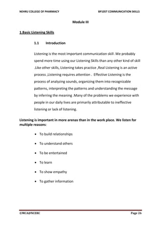 NEHRU COLLEGE OF PHARMACY BP105T COMMUNICATION SKILLS
©MCA@NCERC Page 26
Module III
1.Basic Listening Skills
1.1 Introduction
Listening is the most important communication skill .We probably
spend more time using our Listening Skills than any other kind of skill
.Like other skills, Listening takes practice ,Real Listening is an active
process ,Listening requires attention . Effective Listening is the
process of analyzing sounds, organizing them into recognizable
patterns, interpreting the patterns and understanding the message
by inferring the meaning .Many of the problems we experience with
people in our daily lives are primarily attributable to ineffective
listening or lack of listening.
Listening is important in more arenas than in the work place. We listen for
multiple reasons:
 To build relationships
 To understand others
 To be entertained
 To learn
 To show empathy
 To gather information
 