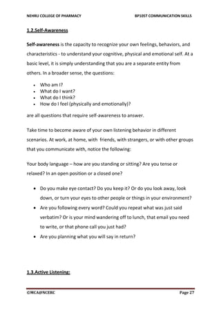 NEHRU COLLEGE OF PHARMACY BP105T COMMUNICATION SKILLS
©MCA@NCERC Page 27
1.2.Self-Awareness
Self-awareness is the capacity to recognize your own feelings, behaviors, and
characteristics - to understand your cognitive, physical and emotional self. At a
basic level, it is simply understanding that you are a separate entity from
others. In a broader sense, the questions:
 Who am I?
 What do I want?
 What do I think?
 How do I feel (physically and emotionally)?
are all questions that require self-awareness to answer.
Take time to become aware of your own listening behavior in different
scenarios. At work, at home, with friends, with strangers, or with other groups
that you communicate with, notice the following:
Your body language – how are you standing or sitting? Are you tense or
relaxed? In an open position or a closed one?
 Do you make eye contact? Do you keep it? Or do you look away, look
down, or turn your eyes to other people or things in your environment?
 Are you following every word? Could you repeat what was just said
verbatim? Or is your mind wandering off to lunch, that email you need
to write, or that phone call you just had?
 Are you planning what you will say in return?
1.3.Active Listening:
 