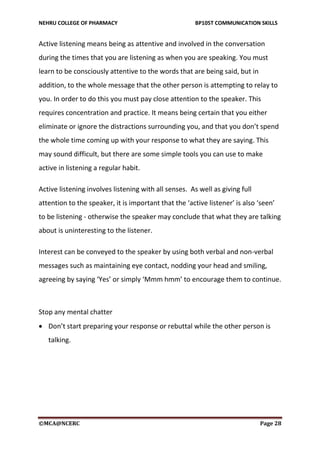 NEHRU COLLEGE OF PHARMACY BP105T COMMUNICATION SKILLS
©MCA@NCERC Page 28
Active listening means being as attentive and involved in the conversation
during the times that you are listening as when you are speaking. You must
learn to be consciously attentive to the words that are being said, but in
addition, to the whole message that the other person is attempting to relay to
you. In order to do this you must pay close attention to the speaker. This
requires concentration and practice. It means being certain that you either
eliminate or ignore the distractions surrounding you, and that you don’t spend
the whole time coming up with your response to what they are saying. This
may sound difficult, but there are some simple tools you can use to make
active in listening a regular habit.
Active listening involves listening with all senses. As well as giving full
attention to the speaker, it is important that the ‘active listener’ is also ‘seen’
to be listening - otherwise the speaker may conclude that what they are talking
about is uninteresting to the listener.
Interest can be conveyed to the speaker by using both verbal and non-verbal
messages such as maintaining eye contact, nodding your head and smiling,
agreeing by saying ‘Yes’ or simply ‘Mmm hmm’ to encourage them to continue.
Stop any mental chatter
 Don’t start preparing your response or rebuttal while the other person is
talking.
 