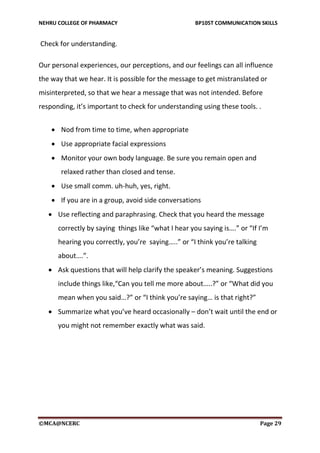 NEHRU COLLEGE OF PHARMACY BP105T COMMUNICATION SKILLS
©MCA@NCERC Page 29
Check for understanding.
Our personal experiences, our perceptions, and our feelings can all influence
the way that we hear. It is possible for the message to get mistranslated or
misinterpreted, so that we hear a message that was not intended. Before
responding, it’s important to check for understanding using these tools. .
 Use reflecting and paraphrasing. Check that you heard the message
correctly by saying things like “what I hear you saying is….” or “If I’m
hearing you correctly, you’re saying…..” or “I think you’re talking
about….”.
 Ask questions that will help clarify the speaker’s meaning. Suggestions
include things like,“Can you tell me more about…..?” or “What did you
mean when you said…?” or “I think you’re saying… is that right?”
 Summarize what you’ve heard occasionally – don’t wait until the end or
you might not remember exactly what was said.
 Nod from time to time, when appropriate
 Use appropriate facial expressions
 Monitor your own body language. Be sure you remain open and
relaxed rather than closed and tense.
 Use small comm. uh-huh, yes, right.
 If you are in a group, avoid side conversations
 