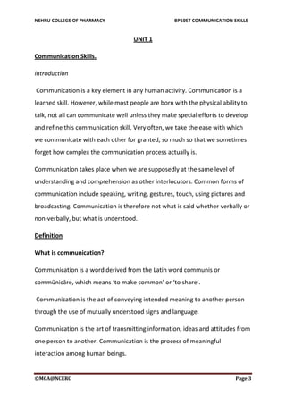 NEHRU COLLEGE OF PHARMACY BP105T COMMUNICATION SKILLS
©MCA@NCERC Page 3
UNIT 1
Communication Skills.
Introduction
Communication is a key element in any human activity. Communication is a
learned skill. However, while most people are born with the physical ability to
talk, not all can communicate well unless they make special efforts to develop
and refine this communication skill. Very often, we take the ease with which
we communicate with each other for granted, so much so that we sometimes
forget how complex the communication process actually is.
Communication takes place when we are supposedly at the same level of
understanding and comprehension as other interlocutors. Common forms of
communication include speaking, writing, gestures, touch, using pictures and
broadcasting. Communication is therefore not what is said whether verbally or
non-verbally, but what is understood.
Definition
What is communication?
Communication is a word derived from the Latin word communis or
commūnicāre, which means ‘to make common’ or ‘to share’.
Communication is the act of conveying intended meaning to another person
through the use of mutually understood signs and language.
Communication is the art of transmitting information, ideas and attitudes from
one person to another. Communication is the process of meaningful
interaction among human beings.
 
