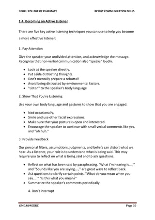 NEHRU COLLEGE OF PHARMACY BP105T COMMUNICATION SKILLS
©MCA@NCERC Page 30
1.4. Becoming an Active Listener
There are five key active listening techniques you can use to help you become
a more effective listener:
1. Pay Attention
Give the speaker your undivided attention, and acknowledge the message.
Recognize that non-verbal communication also "speaks" loudly.
 Look at the speaker directly.
 Put aside distracting thoughts.
 Don't mentally prepare a rebuttal!
 Avoid being distracted by environmental factors.
 "Listen" to the speaker's body language
2. Show That You're Listening
Use your own body language and gestures to show that you are engaged.
 Nod occasionally.
 Smile and use other facial expressions.
 Make sure that your posture is open and interested.
 Encourage the speaker to continue with small verbal comments like yes,
and "uh huh."
3. Provide Feedback
Our personal filters, assumptions, judgments, and beliefs can distort what we
hear. As a listener, your role is to understand what is being said. This may
require you to reflect on what is being said and to ask questions.
 Reflect on what has been said by paraphrasing. "What I'm hearing is... ,"
and "Sounds like you are saying... ," are great ways to reflect back.
 Ask questions to clarify certain points. "What do you mean when you
say... ." "Is this what you mean?"
 Summarize the speaker's comments periodically.
4. Don’t interrupt
 