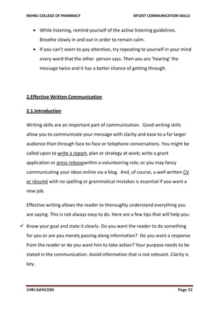NEHRU COLLEGE OF PHARMACY BP105T COMMUNICATION SKILLS
©MCA@NCERC Page 32
 While listening, remind yourself of the active listening guidelines.
Breathe slowly in and out in order to remain calm.
 If you can’t seem to pay attention, try repeating to yourself in your mind
every word that the other person says. Then you are ‘hearing’ the
message twice and it has a better chance of getting through.
2.Effective Written Communication
2.1.Introduction
Writing skills are an important part of communication. Good writing skills
allow you to communicate your message with clarity and ease to a far larger
audience than through face-to-face or telephone conversations. You might be
called upon to write a report, plan or strategy at work; write a grant
application or press releasewithin a volunteering role; or you may fancy
communicating your ideas online via a blog. And, of course, a well written CV
or résumé with no spelling or grammatical mistakes is essential if you want a
new job.
Effective writing allows the reader to thoroughly understand everything you
are saying. This is not always easy to do. Here are a few tips that will help you:
 Know your goal and state it clearly. Do you want the reader to do something
for you or are you merely passing along information? Do you want a response
from the reader or do you want him to take action? Your purpose needs to be
stated in the communication. Avoid information that is not relevant. Clarity is
key.
 