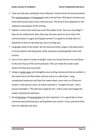NEHRU COLLEGE OF PHARMACY BP105T COMMUNICATION SKILLS
©MCA@NCERC Page 33
 Tone can help your writing be more effective. Certain forms of communication,
like memorandums and proposals need a formal tone. Writing to someone you
know well would need a more informal tone. The kind of tone depends on the
audience and purpose of the writing.
 Explain in clear terms what you want the reader to do. They can not oblige if
they do not understand. Also, they may not even want to try to help if the
communication is vague and sloppily written. It is good to include why it is
beneficial to them to do what you ask or to help you.
 Language needs to be simple. Do not overuse clichés, jargon, and expressions
or try to impress with big words. Keep sentences and paragraphs short and
concise.
 Less is more when it comes to length. Leave out words that do not contribute
to the main focus of the communication. This can make the reader work
harder to know why you wrote.
 Using an active voice will strengthen your writing. Sentences that are written in
the active voice will flow better and are easier to understand. Long,
complicated sentences will slow the reader down, even more so if they are
written in the passive voice. An active example is “I caught the ball.” and a
passive example is “The ball was caught by me.” Active voice will engage the
reader and keep his attention.
 Good grammar and punctuation are very important. It is a good idea to have
someone else proofread your writing before you send it. If you cannot do that,
then try reading it out loud.
 