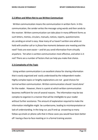 NEHRU COLLEGE OF PHARMACY BP105T COMMUNICATION SKILLS
©MCA@NCERC Page 34
2.2.When and When Not to use Written Communican
Written communication means the communication in written form. In this
communication, the sender writes the message using words and then sends to
the receiver. Written communication can take place in many different forms as
such letters, memos, circulars, manuals, notices, reports, questionnaires
etc.sending an email is easy. How many of us haven’t written one while on
hold with another call or in those few moments between one meeting and the
next? Texts are even easier – and let you send information from virtually
anywhere. Yet when is written communication most effective, and when is it
not? There are a number of factors that can help you make that choice.
2.3.Complexity of the Topic
Using written communication is an excellent choice for sharing information
that is easily organized and easily understood by the independent reader.
Highly complex topics or lengthy explanations are not good choices for
normal written communication. Written communication should ‘stand alone’
for the reader. However, there is a point at which written communication
becomes inefficient for one of several reasons. The information may be too
complex to organize in a manner that will be intelligible to your reader
without further assistance. The amount of explanation required to make the
information intelligible might be cumbersome, leading to misinterpretation or
lack of understanding. In the long run, you’ll end up answering so many
follow-up emails or phone calls that in these cases you would have been better
off having a face-to-face meeting or in a formal training session.
 