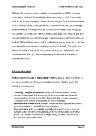 NEHRU COLLEGE OF PHARMACY BP105T COMMUNICATION SKILLS
©MCA@NCERC Page 36
Although there are exceptions, written communication is still the common
choice when the level of formality between two parties is high. For example,
think about your customers or clients. Chances are that formal communication
such as contract terms, sales agreements, account information, or other legal
or administrative information will be transmitted in written form. This gives
you both the information in a format that you can pass on as needed, and gives
you both reference material to help you in continuing your communication. As
the level of formality decreases in the relationship, you are more likely to move
from paper documentation to email communication as well. The higher the
level of formality of communication, the more likely you will use written
communication. Plus, you will usually employ email more as the level of
formality decreases.
3-Writing Effectively
Written Communication is More Effective When- people spend more time in
oral communication, written communication is more effective under the
following circumstances:
 Conveying Complex Information: When the sender wants to convey
complex information, written communication serves better than oral
communication. Having the written document, the receiver can read it
repeatedly until he/she understands the entire message.
 Need for Permanent Record: Written communication is preferable when a
permanent record is needed for future reference.
 Communicating with Large Audience: When the audiences are large in
number and geographically dispersed, written communication is fruitful
there. The sender can communicate repeatedly with the same written
document or information sheet.
 
