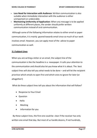 NEHRU COLLEGE OF PHARMACY BP105T COMMUNICATION SKILLS
©MCA@NCERC Page 37
 Less Need for Interaction with Audience: Written communication is also
suitable when immediate interaction with the audience is either
unimportant or undesirable.
 Maintaining Uniformity of Application: When any message is to be applied
uniformly at different places, the sender should prefer written
communication instead of oral communication.
Although some of the following information relates to either email or paper
communication, it is mainly geared towards email since so much of our work
involves email. However, you can apply most of the advice to paper
communication as well.
3.1 Subject Lines
When you are writing a letter or an email, the subject line of the
communication is like the headline in a newspaper. It calls your attention to
the communication and should also let you know what it is about. The best
subject lines will also tell you what needs to be done – and will let the recipient
prioritize which emails to open first and which ones to ignore for later (or
altogether!)
What do these subject lines tell you about the information that will follow?
 Response to Your Email
 Question
 Hello
 Meeting
 Information for you
By these subject lines, the first one could be clear if the receiver has only
written one email that day. But most of us handle dozens, if not hundreds,
 