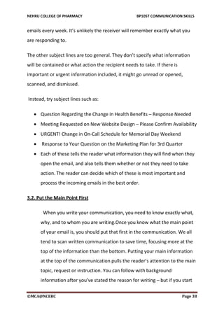 NEHRU COLLEGE OF PHARMACY BP105T COMMUNICATION SKILLS
©MCA@NCERC Page 38
emails every week. It’s unlikely the receiver will remember exactly what you
are responding to.
The other subject lines are too general. They don’t specify what information
will be contained or what action the recipient needs to take. If there is
important or urgent information included, it might go unread or opened,
scanned, and dismissed.
Instead, try subject lines such as:
 Question Regarding the Change in Health Benefits – Response Needed
 Meeting Requested on New Website Design – Please Confirm Availability
 URGENT! Change in On-Call Schedule for Memorial Day Weekend
 Response to Your Question on the Marketing Plan for 3rd Quarter
 Each of these tells the reader what information they will find when they
open the email, and also tells them whether or not they need to take
action. The reader can decide which of these is most important and
process the incoming emails in the best order.
3.2. Put the Main Point First
When you write your communication, you need to know exactly what,
why, and to whom you are writing.Once you know what the main point
of your email is, you should put that first in the communication. We all
tend to scan written communication to save time, focusing more at the
top of the information than the bottom. Putting your main information
at the top of the communication pulls the reader’s attention to the main
topic, request or instruction. You can follow with background
information after you’ve stated the reason for writing – but if you start
 
