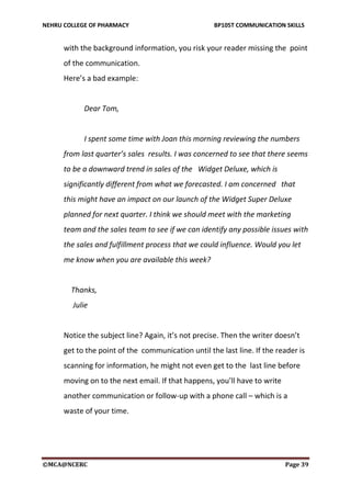 NEHRU COLLEGE OF PHARMACY BP105T COMMUNICATION SKILLS
©MCA@NCERC Page 39
with the background information, you risk your reader missing the point
of the communication.
Here’s a bad example:
Dear Tom,
I spent some time with Joan this morning reviewing the numbers
from last quarter’s sales results. I was concerned to see that there seems
to be a downward trend in sales of the Widget Deluxe, which is
significantly different from what we forecasted. I am concerned that
this might have an impact on our launch of the Widget Super Deluxe
planned for next quarter. I think we should meet with the marketing
team and the sales team to see if we can identify any possible issues with
the sales and fulfillment process that we could influence. Would you let
me know when you are available this week?
Thanks,
Julie
Notice the subject line? Again, it’s not precise. Then the writer doesn’t
get to the point of the communication until the last line. If the reader is
scanning for information, he might not even get to the last line before
moving on to the next email. If that happens, you’ll have to write
another communication or follow-up with a phone call – which is a
waste of your time.
 
