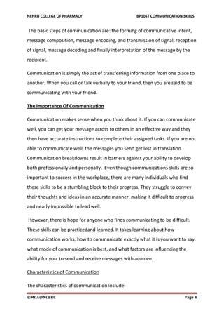 NEHRU COLLEGE OF PHARMACY BP105T COMMUNICATION SKILLS
©MCA@NCERC Page 4
The basic steps of communication are: the forming of communicative intent,
message composition, message encoding, and transmission of signal, reception
of signal, message decoding and finally interpretation of the message by the
recipient.
Communication is simply the act of transferring information from one place to
another. When you call or talk verbally to your friend, then you are said to be
communicating with your friend.
The Importance Of Communication
Communication makes sense when you think about it. If you can communicate
well, you can get your message across to others in an effective way and they
then have accurate instructions to complete their assigned tasks. If you are not
able to communicate well, the messages you send get lost in translation.
Communication breakdowns result in barriers against your ability to develop
both professionally and personally. Even though communications skills are so
important to success in the workplace, there are many individuals who find
these skills to be a stumbling block to their progress. They struggle to convey
their thoughts and ideas in an accurate manner, making it difficult to progress
and nearly impossible to lead well.
However, there is hope for anyone who finds communicating to be difficult.
These skills can be practicedand learned. It takes learning about how
communication works, how to communicate exactly what it is you want to say,
what mode of communication is best, and what factors are influencing the
ability for you to send and receive messages with acumen.
Characteristics of Communication
The characteristics of communication include:
 