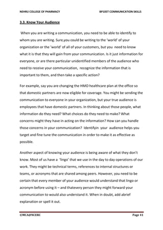 NEHRU COLLEGE OF PHARMACY BP105T COMMUNICATION SKILLS
©MCA@NCERC Page 41
3.3. Know Your Audience
When you are writing a communication, you need to be able to identify to
whom you are writing. Sure,you could be writing to the ‘world’ of your
organization or the ‘world’ of all of your customers, but you need to know
what it is that they will gain from your communication. Is it just information for
everyone, or are there particular unidentified members of the audience who
need to receive your communication, recognize the information that is
important to them, and then take a specific action?
For example, say you are changing the HMO healthcare plan at the office so
that domestic partners are now eligible for coverage. You might be sending the
communication to everyone in your organization, but your true audience is
employees that have domestic partners. In thinking about those people, what
information do they need? What choices do they need to make? What
concerns might they have in acting on the information? How can you handle
those concerns in your communication? Identifyin your audience helps you
target and fine tune the communication in order to make it as effective as
possible.
Another aspect of knowing your audience is being aware of what they don’t
know. Most of us have a ‘lingo’ that we use in the day to day operations of our
work. They might be technical terms, references to internal structures or
teams, or acronyms that are shared among peers. However, you need to be
certain that every member of your audience would understand that lingo or
acronym before using it – and thatevery person they might forward your
communication to would also understand it. When in doubt, add abrief
explanation or spell it out.
 