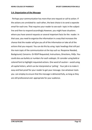 NEHRU COLLEGE OF PHARMACY BP105T COMMUNICATION SKILLS
©MCA@NCERC Page 42
3.4. Organization of the Message
Perhaps your communication has more than one request or call to action. If
the actions are unrelated to each other, the best choice is to send a separate
email for each one. That requires your reader to see each topic in the subject
line and then to respond accordingly.However, you might have situations
where you have several requests or several important facts for the reader. In
that case, you need to organize the information in a way that increases the
chance that the reader will give you all of the information or take all of the
actions that you request. You can do this by using topic headings that still put
the main topic of the communication at the top such as: Response Needed,
Background, Concerns. Or RSVP Requested, Instructions, Directions, FAQs. You
could also use bullets or numbers for each subtopic. Or consider using bold or
colored font to highlight requested actions. One word of caution – avoid using
all capital letters, which can be interpreted as ‘yelling’. Your job is to make it
easy and fool-proof for your reader to get your message. Use whatever tools
you can employ to ensure that the message is delivered fully, as long as they
are still professional and appropriate for your audience.
 