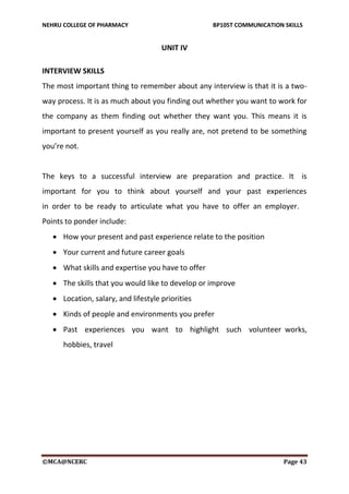 NEHRU COLLEGE OF PHARMACY BP105T COMMUNICATION SKILLS
©MCA@NCERC Page 43
UNIT IV
INTERVIEW SKILLS
The most important thing to remember about any interview is that it is a two-
way process. It is as much about you finding out whether you want to work for
the company as them finding out whether they want you. This means it is
important to present yourself as you really are, not pretend to be something
you’re not.
The keys to a successful interview are preparation and practice. It is
important for you to think about yourself and your past experiences
in order to be ready to articulate what you have to offer an employer.
Points to ponder include:
 How your present and past experience relate to the position
 Your current and future career goals
 What skills and expertise you have to offer
 The skills that you would like to develop or improve
 Location, salary, and lifestyle priorities
 Kinds of people and environments you prefer
 Past experiences you want to highlight such volunteer works,
hobbies, travel
 