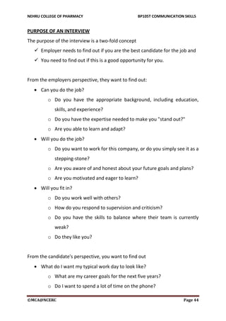 NEHRU COLLEGE OF PHARMACY BP105T COMMUNICATION SKILLS
©MCA@NCERC Page 44
PURPOSE OF AN INTERVIEW
The purpose of the interview is a two-fold concept
 Employer needs to find out if you are the best candidate for the job and
 You need to find out if this is a good opportunity for you.
From the employers perspective, they want to find out:
 Can you do the job?
o Do you have the appropriate background, including education,
skills, and experience?
o Do you have the expertise needed to make you "stand out?"
o Are you able to learn and adapt?
 Will you do the job?
o Do you want to work for this company, or do you simply see it as a
stepping-stone?
o Are you aware of and honest about your future goals and plans?
o Are you motivated and eager to learn?
 Will you fit in?
o Do you work well with others?
o How do you respond to supervision and criticism?
o Do you have the skills to balance where their team is currently
weak?
o Do they like you?
From the candidate's perspective, you want to find out
 What do I want my typical work day to look like?
o What are my career goals for the next five years?
o Do I want to spend a lot of time on the phone?
 