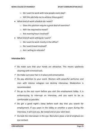 NEHRU COLLEGE OF PHARMACY BP105T COMMUNICATION SKILLS
©MCA@NCERC Page 45
o Do I want to work with new people every day?
o Will this job help me to achieve these goals?
 What kind of work schedule do I want?
o Does this position require a great deal of overtime?
o Will I be required to travel?
o Are evening hours involved?
 What kind of work setting do I want?
o Do I want to work mostly in the office?
o Do I want travel involved?
o Am I willing to relocate?
Interview Do’s
 Do make sure that your hands are attractive. This means spotlessly
cleaning with trimmed nails.
 Do make sure your hair is in place and conservative.
 Do pay attention to your scent. Women with powerful perfumes and
men with intense colognes can destroy interviews. Moderation is
recommended.
 Do go to the rest room before you visit the employment lobby. It is
embarrassing to interrupt an interview, and you want to be as
comfortable as possible.
 Do get a good night’s sleep before each day that you search for
employment. If you yawn in the lobby or smother a yawn during the
interview, it will cost you. Be rested and at your alert best.
 Do look the interviewer in the eye. Recruiters place a lot of emphasis on
eye contact.
 