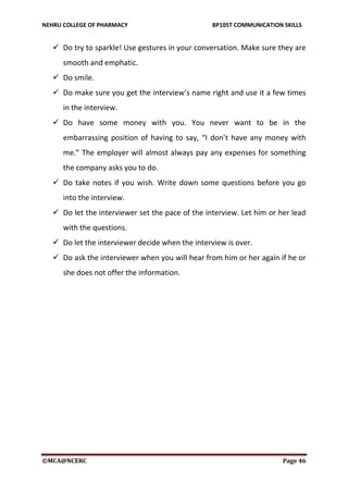 NEHRU COLLEGE OF PHARMACY BP105T COMMUNICATION SKILLS
©MCA@NCERC Page 46
 Do try to sparkle! Use gestures in your conversation. Make sure they are
smooth and emphatic.
 Do smile.
 Do make sure you get the interview’s name right and use it a few times
in the interview.
 Do have some money with you. You never want to be in the
embarrassing position of having to say, “I don’t have any money with
me.” The employer will almost always pay any expenses for something
the company asks you to do.
 Do take notes if you wish. Write down some questions before you go
into the interview.
 Do let the interviewer set the pace of the interview. Let him or her lead
with the questions.
 Do let the interviewer decide when the interview is over.
 Do ask the interviewer when you will hear from him or her again if he or
she does not offer the information.
 