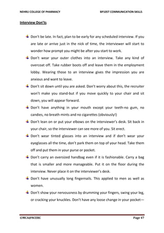NEHRU COLLEGE OF PHARMACY BP105T COMMUNICATION SKILLS
©MCA@NCERC Page 47
Interview Don’ts
Don’t be late. In fact, plan to be early for any scheduled interview. If you
are late or arrive just in the nick of time, the interviewer will start to
wonder how prompt you might be after you start to work.
Don’t wear your outer clothes into an interview. Take any kind of
overcoat off. Take rubber boots off and leave them in the employment
lobby. Wearing those to an interview gives the impression you are
anxious and want to leave.
Don’t sit down until you are asked. Don’t worry about this, the recruiter
won’t make you stand-but if you move quickly to your chair and sit
down, you will appear forward.
Don’t have anything in your mouth except your teeth-no gum, no
candies, no breath mints and no cigarettes (obviously!)
Don’t lean on or put your elbows on the interviewer’s desk. Sit back in
your chair, so the interviewer can see more of you. Sit erect.
Don’t wear tinted glasses into an interview and if don’t wear your
eyeglasses all the time, don’t park them on top of your head. Take them
off and put them in your purse or pocket.
Don’t carry an oversized handbag even if it is fashionable. Carry a bag
that is smaller and more manageable. Put it on the floor during the
interview. Never place it on the interviewer’s desk.
Don’t have unusually long fingernails. This applied to men as well as
women.
Don’t show your nervousness by drumming your fingers, swing your leg,
or cracking your knuckles. Don’t have any loose change in your pocket—
 