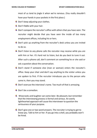 NEHRU COLLEGE OF PHARMACY BP105T COMMUNICATION SKILLS
©MCA@NCERC Page 48
most of us tend to jingle it when we’re nervous. (You really shouldn’t
have your hands in your pockets in the first place.)
Don’t keep adjusting your clothes.
Don’t fiddle with your hair.
Don’t compare the recruiter’s office with others that you have seen. The
recruiter might decide that you have seen the inside of too many
employment offices, including his or hers.
Don’t pick up anything from the recruiter’s desk unless you are invited
to do so.
Don’t listen to any phone calls the recruiter may receive while you are
with him or her. It’s hard not to listen, but do you best to tune it out.
After such a phone call, don’t comment on something he or she said or
ask a question about the conversation.
Don’t stand if someone else (man or woman) enters the recruiter’s
office. Keep your chair and don’t say anything to the visitor unless you
are spoken to first. If the recruiter introduces you to the person who
came in, then you may stand.
Don’t overuse the interview’s name. Too much of that is annoying.
Don’t be a comedian.
Wisecracks and laughter can come later. Be pleasant, but remember
that the interviewing process is formal and serious. An overly
lighthearted approach will cause the interviewer to question the
seriousness of your purpose.
Don’t give one or two word answers. The recruiter is trying to get to
know you. Talk to him or her. If you go into a shell, you probably won’t
be hired.
 