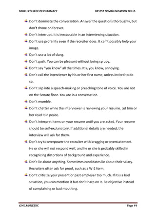 NEHRU COLLEGE OF PHARMACY BP105T COMMUNICATION SKILLS
©MCA@NCERC Page 49
Don’t dominate the conversation. Answer the questions thoroughly, but
don’t drone on forever.
Don’t interrupt. It is inexcusable in an interviewing situation.
Don’t use profanity even if the recruiter does. It can’t possibly help your
image.
Don’t use a lot of slang.
Don’t gush. You can be pleasant without being syrupy.
Don’t say “you know” all the times. It’s, you know, annoying.
Don’t call the interviewer by his or her first name, unless invited to do
so.
Don’t slip into a speech-making or preaching tone of voice. You are not
on the Senate floor. You are in a conversation.
Don’t mumble.
Don’t chatter while the interviewer is reviewing your resume. Let him or
her read it in peace.
Don’t interpret items on your resume until you are asked. Your resume
should be self-explanatory. If additional details are needed, the
interview will ask for them.
Don’t try to overpower the recruiter with bragging or overstatement.
He or she will not respond well, and he or she is probably skilled in
recognizing distortions of background and experience.
Don’t lie about anything. Sometimes candidates lie about their salary.
Recruiters often ask for proof, such as a W-2 form.
Don’t criticize your present or past employer too much. If it is a bad
situation, you can mention it but don’t harp on it. Be objective instead
of complaining or bad mouthing.
 