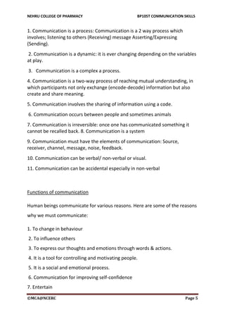 NEHRU COLLEGE OF PHARMACY BP105T COMMUNICATION SKILLS
©MCA@NCERC Page 5
1. Communication is a process: Communication is a 2 way process which
involves; listening to others (Receiving) message Asserting/Expressing
(Sending).
2. Communication is a dynamic: it is ever changing depending on the variables
at play.
3. Communication is a complex a process.
4. Communication is a two-way process of reaching mutual understanding, in
which participants not only exchange (encode-decode) information but also
create and share meaning.
5. Communication involves the sharing of information using a code.
6. Communication occurs between people and sometimes animals
7. Communication is irreversible: once one has communicated something it
cannot be recalled back. 8. Communication is a system
9. Communication must have the elements of communication: Source,
receiver, channel, message, noise, feedback.
10. Communication can be verbal/ non-verbal or visual.
11. Communication can be accidental especially in non-verbal
Functions of communication
Human beings communicate for various reasons. Here are some of the reasons
why we must communicate:
1. To change in behaviour
2. To influence others
3. To express our thoughts and emotions through words & actions.
4. It is a tool for controlling and motivating people.
5. It is a social and emotional process.
6. Communication for improving self-confidence
7. Entertain
 