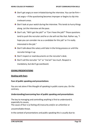 NEHRU COLLEGE OF PHARMACY BP105T COMMUNICATION SKILLS
©MCA@NCERC Page 50
Don’t get angry or even irritated during the interview. You can be firm—
not angry—if the questioning becomes improper or begins to slip into
irrelevant areas.
Don’t look at your watch during the interview. This tends to hurry things
along. Let the interview set the pace.
Don’t ask, “Will I get the job?” or “Can I have the job?” Those questions
tend to push the recruiter and he or she will not like that. Rather say, “I
hope you can consider me as a candidate for this job” or I’m really
interested in the job.”
Don’t talk about the salary until later in the hiring process or until the
recruiter brings it up.
Don’t inspect or read documents on the recruiter’s desk.
Don’t call the recruiter “sir” or “ma’am” too much. Respect is
mandatory, but don’t go overboard.
GIVING PRESENTATIONS
Dealing with fears
Fear of public speaking and presentations
You are not alone if the thought of speaking in public scares you. On the
contrary.
Understanding/overcoming fear of public speaking and presentations
The key to managing and controlling anything is first to understand it,
especially its causes.
The cause of fear is (a feeling of) insecurity and/or an unfamiliar or
uncontrollable threat.
In the context of presentations and public speaking this is usually due to:
 