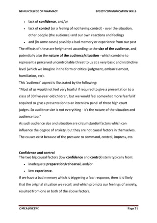 NEHRU COLLEGE OF PHARMACY BP105T COMMUNICATION SKILLS
©MCA@NCERC Page 51
 lack of confidence, and/or
 lack of control (or a feeling of not having control) - over the situation,
other people (the audience) and our own reactions and feelings
 and (in some cases) possibly a bad memory or experience from our past
The effects of these are heightened according to the size of the audience, and
potentially also the nature of the audience/situation - which combine to
represent a perceived uncontrollable threat to us at a very basic and instinctive
level (which we imagine in the form or critical judgment, embarrassment,
humiliation, etc).
This 'audience' aspect is illustrated by the following:
"Most of us would not feel very fearful if required to give a presentation to a
class of 30 five-year-old children, but we would feel somewhat more fearful if
required to give a presentation to an interview panel of three high court
judges. So audience size is not everything - it's the nature of the situation and
audience too."
As such audience size and situation are circumstantial factors which can
influence the degree of anxiety, but they are not causal factors in themselves.
The causes exist because of the pressure to command, control, impress, etc.
Confidence and control
The two big causal factors (low confidence and control) stem typically from:
 inadequate preparation/rehearsal, and/or
 low experience.
If we have a bad memory which is triggering a fear response, then it is likely
that the original situation we recall, and which prompts our feelings of anxiety,
resulted from one or both of the above factors.
 