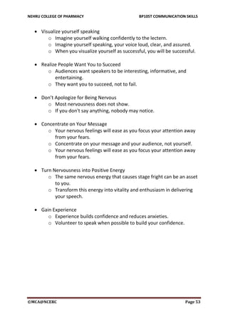 NEHRU COLLEGE OF PHARMACY BP105T COMMUNICATION SKILLS
©MCA@NCERC Page 53
 Visualize yourself speaking
o Imagine yourself walking confidently to the lectern.
o Imagine yourself speaking, your voice loud, clear, and assured.
o When you visualize yourself as successful, you will be successful.
 Realize People Want You to Succeed
o Audiences want speakers to be interesting, informative, and
entertaining.
o They want you to succeed, not to fail.
 Don’t Apologize for Being Nervous
o Most nervousness does not show.
o If you don't say anything, nobody may notice.
 Concentrate on Your Message
o Your nervous feelings will ease as you focus your attention away
from your fears.
o Concentrate on your message and your audience, not yourself.
o Your nervous feelings will ease as you focus your attention away
from your fears.
 Turn Nervousness into Positive Energy
o The same nervous energy that causes stage fright can be an asset
to you.
o Transform this energy into vitality and enthusiasm in delivering
your speech.
 Gain Experience
o Experience builds confidence and reduces anxieties.
o Volunteer to speak when possible to build your confidence.
 
