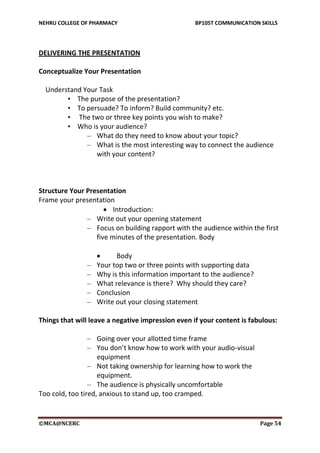 NEHRU COLLEGE OF PHARMACY BP105T COMMUNICATION SKILLS
©MCA@NCERC Page 54
DELIVERING THE PRESENTATION
Conceptualize Your Presentation
Understand Your Task
• The purpose of the presentation?
• To persuade? To inform? Build community? etc.
• The two or three key points you wish to make?
• Who is your audience?
– What do they need to know about your topic?
– What is the most interesting way to connect the audience
with your content?
Structure Your Presentation
Frame your presentation
 Introduction:
– Write out your opening statement
– Focus on building rapport with the audience within the first
five minutes of the presentation. Body
 Body
– Your top two or three points with supporting data
– Why is this information important to the audience?
– What relevance is there? Why should they care?
– Conclusion
– Write out your closing statement
Things that will leave a negative impression even if your content is fabulous:
– Going over your allotted time frame
– You don’t know how to work with your audio-visual
equipment
– Not taking ownership for learning how to work the
equipment.
– The audience is physically uncomfortable
Too cold, too tired, anxious to stand up, too cramped.
 