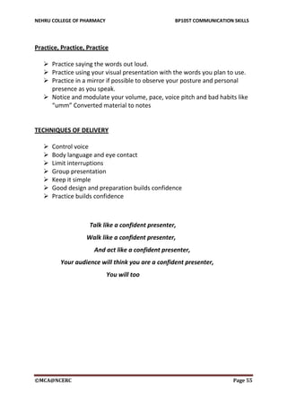 NEHRU COLLEGE OF PHARMACY BP105T COMMUNICATION SKILLS
©MCA@NCERC Page 55
Practice, Practice, Practice
 Practice saying the words out loud.
 Practice using your visual presentation with the words you plan to use.
 Practice in a mirror if possible to observe your posture and personal
presence as you speak.
 Notice and modulate your volume, pace, voice pitch and bad habits like
“umm” Converted material to notes
TECHNIQUES OF DELIVERY
 Control voice
 Body language and eye contact
 Limit interruptions
 Group presentation
 Keep it simple
 Good design and preparation builds confidence
 Practice builds confidence
Talk like a confident presenter,
Walk like a confident presenter,
And act like a confident presenter,
Your audience will think you are a confident presenter,
You will too
 