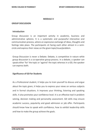 NEHRU COLLEGE OF PHARMACY BP105T COMMUNICATION SKILLS
©MCA@NCERC Page 56
MODULE-V
GROUP DISCUSSION
Introduction
Group discussion is an important activity in academic, business and
administrative spheres. It is a systematic and purposeful interactive oral
communication process, where an expressive exchange of ideas, thoughts and
feelings take place. The participants sit facing each other almost in a semi-
circle and express their views on the given topic/issue/problem.
Group Discussion is never a Debate. Debate, is competitive in nature while
group discussion is a co-operative group process. In a debate, a speaker can
speak either ‘for’ the topic or ‘against’ the topic whereas in a GD, the speaker
can express both.
Significance of GD for Students
As a Professional student, it helps you to train yourself to discuss and argue
about the topic given, it helps you to express your views on serious subjects
and in formal situations. It improves your thinking, listening and speaking
skills. It also promotes your confidence level. It is an effective tool in problem
solving, decision making and personality assessment. GD skills may ensure
academic success, popularity and good admission or job offer. Participants
should know how to speak with confidence, how to exhibit leadership skills
and how to make the group achieve the goals.
 