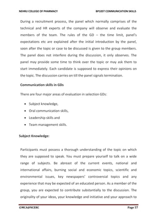 NEHRU COLLEGE OF PHARMACY BP105T COMMUNICATION SKILLS
©MCA@NCERC Page 57
During a recruitment process, the panel which normally comprises of the
technical and HR experts of the company will observe and evaluate the
members of the team. The rules of the GD – the time limit, panel’s
expectations etc are explained after the initial introduction by the panel,
soon after the topic or case to be discussed is given to the group members.
The panel does not interfere during the discussion, it only observes. The
panel may provide some time to think over the topic or may ask them to
start immediately. Each candidate is supposed to express their opinions on
the topic. The discussion carries on till the panel signals termination.
Communication skills in GDs
There are four major areas of evaluation in selection GDs:
 Subject knowledge,
 Oral communication skills,
 Leadership skills and
 Team management skills.
Subject Knowledge:
Participants must possess a thorough understanding of the topic on which
they are supposed to speak. You must prepare yourself to talk on a wide
range of subjects. Be abreast of the current events, national and
international affairs, burning social and economic topics, scientific and
environmental issues, key newspapers’ controversial topics and any
experience that may be expected of an educated person. As a member of the
group, you are expected to contribute substantially to the discussion. The
originality of your ideas, your knowledge and initiative and your approach to
 