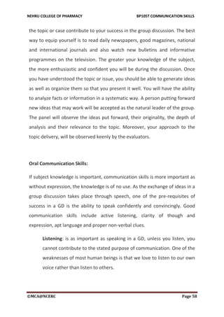 NEHRU COLLEGE OF PHARMACY BP105T COMMUNICATION SKILLS
©MCA@NCERC Page 58
the topic or case contribute to your success in the group discussion. The best
way to equip yourself is to read daily newspapers, good magazines, national
and international journals and also watch new bulletins and informative
programmes on the television. The greater your knowledge of the subject,
the more enthusiastic and confident you will be during the discussion. Once
you have understood the topic or issue, you should be able to generate ideas
as well as organize them so that you present it well. You will have the ability
to analyze facts or information in a systematic way. A person putting forward
new ideas that may work will be accepted as the natural leader of the group.
The panel will observe the ideas put forward, their originality, the depth of
analysis and their relevance to the topic. Moreover, your approach to the
topic delivery, will be observed keenly by the evaluators.
Oral Communication Skills:
If subject knowledge is important, communication skills is more important as
without expression, the knowledge is of no use. As the exchange of ideas in a
group discussion takes place through speech, one of the pre-requisites of
success in a GD is the ability to speak confidently and convincingly. Good
communication skills include active listening, clarity of though and
expression, apt language and proper non-verbal clues.
Listening: is as important as speaking in a GD, unless you listen, you
cannot contribute to the stated purpose of communication. One of the
weaknesses of most human beings is that we love to listen to our own
voice rather than listen to others.
 