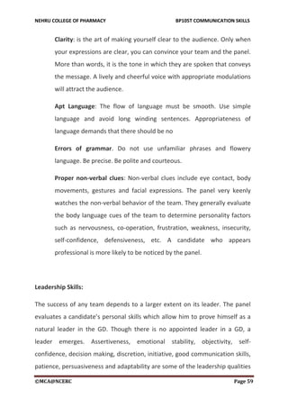 NEHRU COLLEGE OF PHARMACY BP105T COMMUNICATION SKILLS
©MCA@NCERC Page 59
Clarity: is the art of making yourself clear to the audience. Only when
your expressions are clear, you can convince your team and the panel.
More than words, it is the tone in which they are spoken that conveys
the message. A lively and cheerful voice with appropriate modulations
will attract the audience.
Apt Language: The flow of language must be smooth. Use simple
language and avoid long winding sentences. Appropriateness of
language demands that there should be no
Errors of grammar. Do not use unfamiliar phrases and flowery
language. Be precise. Be polite and courteous.
Proper non-verbal clues: Non-verbal clues include eye contact, body
movements, gestures and facial expressions. The panel very keenly
watches the non-verbal behavior of the team. They generally evaluate
the body language cues of the team to determine personality factors
such as nervousness, co-operation, frustration, weakness, insecurity,
self-confidence, defensiveness, etc. A candidate who appears
professional is more likely to be noticed by the panel.
Leadership Skills:
The success of any team depends to a larger extent on its leader. The panel
evaluates a candidate’s personal skills which allow him to prove himself as a
natural leader in the GD. Though there is no appointed leader in a GD, a
leader emerges. Assertiveness, emotional stability, objectivity, self-
confidence, decision making, discretion, initiative, good communication skills,
patience, persuasiveness and adaptability are some of the leadership qualities
 