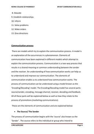 NEHRU COLLEGE OF PHARMACY BP105T COMMUNICATION SKILLS
©MCA@NCERC Page 6
8. Educate
9. Establish relationships
10. Inform
11. Solve problems
12. Make orders
13. Give directions
Communication process
There are models which try to explain the communication process. A model is
an explanation of the occurrences in a phenomenon. Elements of
communication have been explained in different models which attempt to
explain the communication process. Communication is a two-way process that
results in a shared meaning or common understanding between the sender
and the receiver. An understanding of how communication works can help us
to understand and improve our communication. The elements of
communication enable us to understand how communication works. The
process of communication can be understood using a model known as the
‘Encoding/Decoding’ model. The Encoding/Decoding model has several parts:
source/sender, encoding, message channel, receiver, decoding and feedback.
All of these parts will be explained below as well as how they relate to the
process of promotions (marketing communications).
These are the elements of communication and are explained below:
 The Source/ The Sender
The process of communication begins with the ‘source’ also known as the
‘Sender’ . The source refers to the individual or group who intend to
 