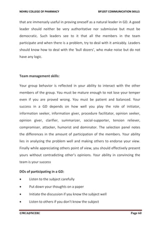 NEHRU COLLEGE OF PHARMACY BP105T COMMUNICATION SKILLS
©MCA@NCERC Page 60
that are immensely useful in proving oneself as a natural leader in GD. A good
leader should neither be very authoritative nor submissive but must be
democratic. Such leaders see to it that all the members in the team
participate and when there is a problem, try to deal with it amicably. Leaders
should know how to deal with the ‘bull dozers’, who make noise but do not
have any logic.
Team management skills:
Your group behavior is reflected in your ability to interact with the other
members of the group. You must be mature enough to not lose your temper
even if you are proved wrong. You must be patient and balanced. Your
success in a GD depends on how well you play the role of initiator,
information seeker, information giver, procedure facilitator, opinion seeker,
opinion giver, clarifier, summarizer, social-supporter, tension reliever,
compromiser, attacker, humorist and dominator. The selection panel notes
the differences in the amount of participation of the members. Your ability
lies in analyzing the problem well and making others to endorse your view.
Finally while appreciating others point of view, you should effectively present
yours without contradicting other’s opinions. Your ability in convincing the
team is your success
DOs of participating in a GD:
 Listen to the subject carefully
 Put down your thoughts on a paper
 Initiate the discussion if you know the subject well
 Listen to others if you don’t know the subject
 