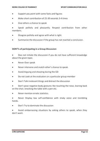 NEHRU COLLEGE OF PHARMACY BP105T COMMUNICATION SKILLS
©MCA@NCERC Page 61
 Support you point with some facts and figures
 Make short contribution of 25-30 seconds 3-4 times
 Give others a chance to speak
 Speak politely and pleasantly. Respect contribution from other
members.
 Disagree politely and agree with what is right.
 Summarize the discussion if the group has not reached a conclusion.
DON’Ts of participating in a Group Discussion
 Doo not initiate the discussion if you do not have sufficient knowledge
about the given topic.
 Never Over speak
 Never intervene and snatch other’s chance to speak.
 Avoid Arguing and shouting during the GD
 Do not Look at the evaluators or a particular group member
 Don’t Talk irrelevant things and distract the discussion
 Don’t pose negative body gestures like touching the nose, leaning back
on the chair, knocking the table with a pen etc.
 Never mention erratic statistics.
 Never Display low self-confidence with shaky voice and trembling
hands.
 Don’t Try to dominate the discussion
 Avoid embarrassing situations by asking others to speak, when they
don’t want.
 